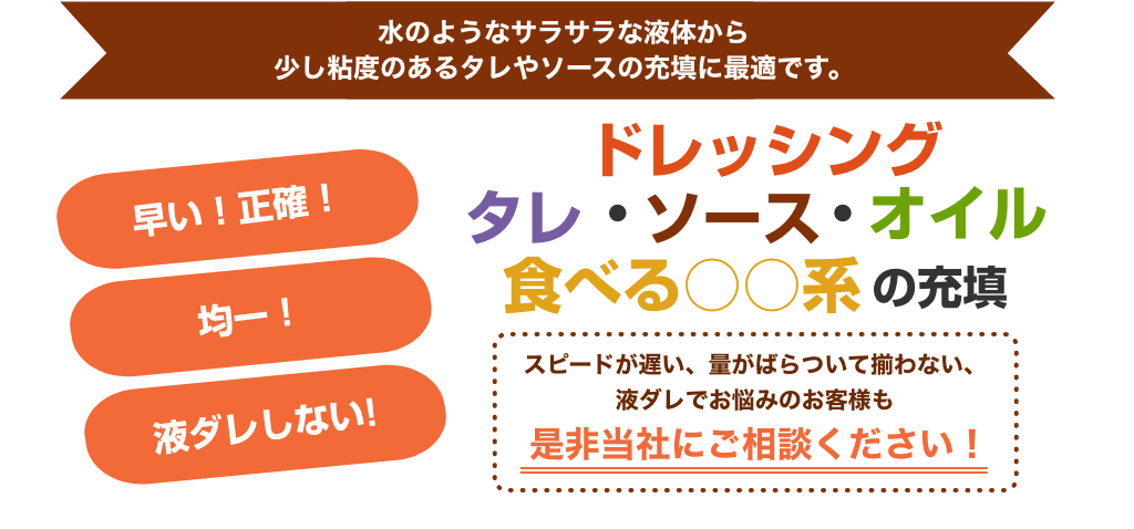 ドレッシング・タレ・ソース・オイル 食べる○○系の充填　スピードが遅い、量がばらついてそろわない、液だれでお悩みのお客様も是非当社にご相談ください！